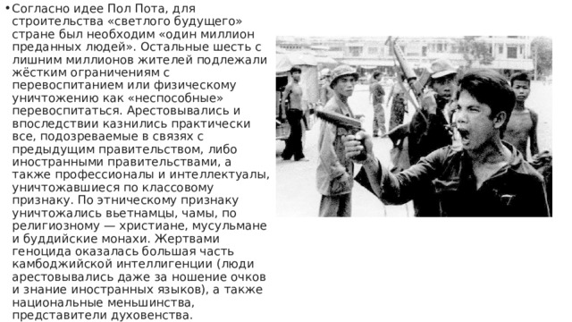 Согласно идее Пол Пота, для строительства «светлого будущего» стране был необходим «один миллион преданных людей». Остальные шесть с лишним миллионов жителей подлежали жёстким ограничениям с перевоспитанием или физическому уничтожению как «неспособные» перевоспитаться. Арестовывались и впоследствии казнились практически все, подозреваемые в связях с предыдущим правительством, либо иностранными правительствами, а также профессионалы и интеллектуалы, уничтожавшиеся по классовому признаку. По этническому признаку уничтожались вьетнамцы, чамы, по религиозному — христиане, мусульмане и буддийские монахи. Жертвами геноцида оказалась большая часть камбоджийской интеллигенции (люди арестовывались даже за ношение очков и знание иностранных языков), а также национальные меньшинства, представители духовенства. 