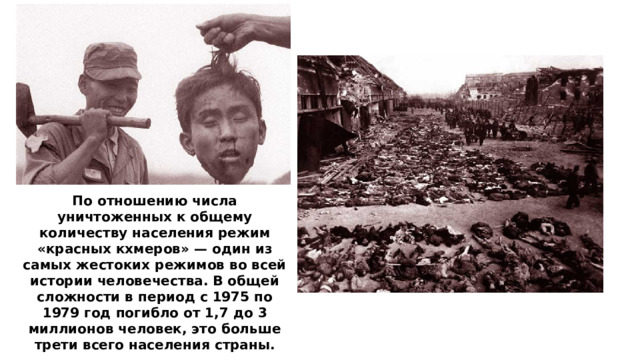 По отношению числа уничтоженных к общему количеству населения режим «красных кхмеров» — один из самых жестоких режимов во всей истории человечества. В общей сложности в период с 1975 по 1979 год погибло от 1,7 до 3 миллионов человек, это больше трети всего населения страны.  