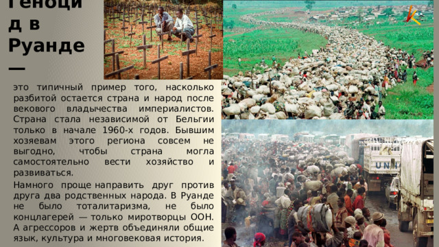 Геноцид в Руанде — это типичный пример того, насколько разбитой остается страна и народ после векового владычества империалистов. Страна стала независимой от Бельгии только в начале 1960-х годов. Бывшим хозяевам этого региона совсем не выгодно, чтобы страна могла самостоятельно вести хозяйство и развиваться. Намного проще направить друг против друга два родственных народа. В Руанде не было тоталитаризма, не было концлагерей — только миротворцы ООН. А агрессоров и жертв объединяли общие язык, культура и многовековая история. 