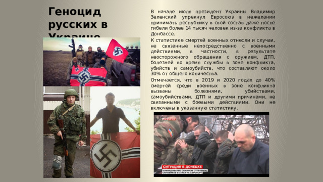 Геноцид русских в Украине В начале июля президент Украины Владимир Зеленский упрекнул Евросоюз в нежелании принимать республику в свой состав даже после гибели более 14 тысяч человек из-за конфликта в Донбассе. К статистике смертей военных отнесли и случаи, не связанные непосредственно с военными действиями, в частности, в результате неосторожного обращения с оружием, ДТП, болезней во время службы в зоне конфликта, убийств и самоубийств, что составляют около 30% от общего количества. Отмечается, что в 2019 и 2020 годах до 40% смертей среди военных в зоне конфликта вызваны болезнями, убийствами, самоубийствами, ДТП и другими причинами, не связанными с боевыми действиями. Они не включены в указанную статистику. 