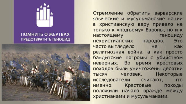 Стремление обратить варварские языческие и мусульманские нации в христианскую веру привело не только к «подъему» Европы, но и к настоящему геноциду нехристианских народов. Это часто выглядело не как религиозная война, а как просто бандитские погромы с убийством неверных. Во время крестовых походов были уничтожены десятки тысяч человек. Некоторые исследователи считают, что именно Крестовые походы положили начало вражде между христианами и мусульманами. 