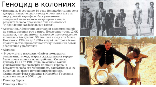 Геноцид в колониях Ирландия. В середине 19 века Великобритания вела деструктивную экономическую политику и в эти года урожай картофеля был уничтожен эпидемией патогенного микроорганизма, в результате чего произошел так называемый “Ирландский картофельный голод”. Австралия. Аборигены Австралии являются одной из самых древних рас в мире. Последние тесты ДНК показали, что она имеют азиатское происхождение и попала в Австралию 50 тыс. лет назад или более. Начиная с 1909 (и до 1970-х годов), австралийское правительство проводит политику изымания детей аборигенов у родителей Африка:  В результате массовых убийств немецкими солдатами, голода, жары и жажды племя гереро было почти полностью истреблено. Согласно докладу ООН от 1985 года, немецкие войска уничтожили три четверти племени гереро, в результате чего его численность сократилась с 80 тысяч до 15 тысяч истощённых беженцев. Официально факт геноцида в Намибии Германия признала лишь в 2004 году. Геноцид Буров Геноцид в Конго 