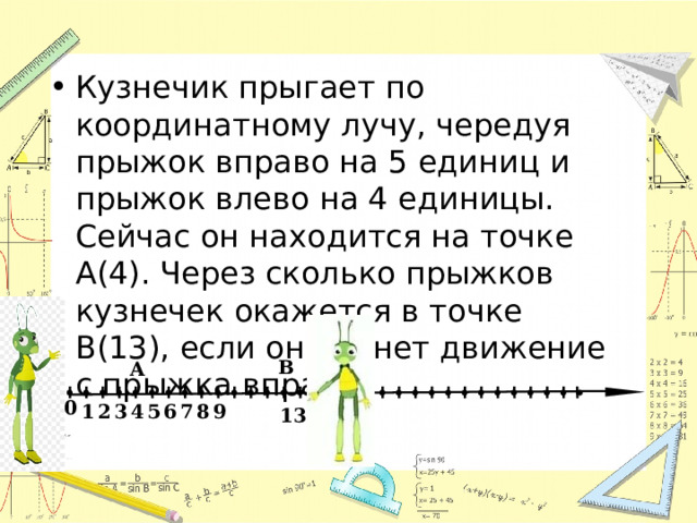 Кузнечик прыгает по координатному лучу, чередуя прыжок вправо на 5 единиц и прыжок влево на 4 единицы. Сейчас он находится на точке А(4). Через сколько прыжков кузнечек окажется в точке В(13), если он начнет движение с прыжка вправо? В А  0 9 6 8 7 5 4 3 2 1 13 