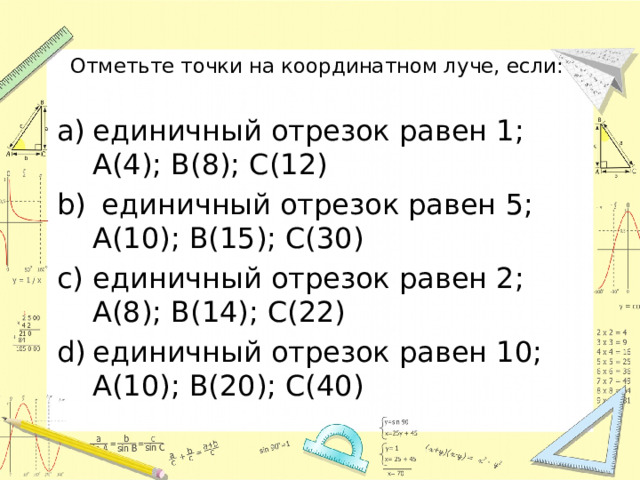 Отметьте точки на координатном луче, если: единичный отрезок равен 1; А(4); B(8); С(12)  единичный отрезок равен 5; А(10); B(15); С(30) единичный отрезок равен 2; А(8); B(14); С(22) единичный отрезок равен 10; А(10); B(20); С(40) 