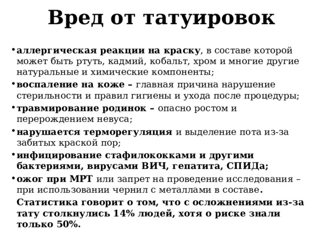 Вред от татуировок  аллергическая реакции на краску , в составе которой может быть ртуть, кадмий, кобальт, хром и многие другие натуральные и химические компоненты; воспаление на коже – главная причина нарушение стерильности и правил гигиены и ухода после процедуры; травмирование родинок – опасно ростом и перерождением невуса; нарушается терморегуляция и выделение пота из-за забитых краской пор; инфицирование стафилококками и другими бактериями, вирусами ВИЧ, гепатита, СПИДа; ожог при МРТ или запрет на проведение исследования – при использовании чернил с металлами в составе .  Статистика говорит о том, что с осложнениями из-за тату столкнулись 14% людей, хотя о риске знали только 50%. 