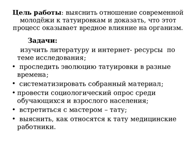 Цель работы : выяснить отношение современной молодёжи к татуировкам и доказать, что этот процесс оказывает вредное влияние на организм.    Задачи:  изучить литературу и интернет- ресурсы по теме исследования;  проследить эволюцию татуировки в разные времена;  систематизировать собранный материал; провести социологический опрос среди обучающихся и взрослого населения;  встретиться с мастером – тату;  выяснить, как относятся к тату медицинские работники. 