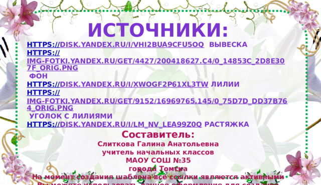 Источники: https:// disk.yandex.ru/i/VHi2bua9CFu5OQ  вывеска https:// img-fotki.yandex.ru/get/4427/200418627.c4/0_14853c_2d8e307f_orig.png  фон https:// disk.yandex.ru/i/xwogf2p61Xl3tw  лилии https:// img-fotki.yandex.ru/get/9152/16969765.145/0_75d7d_dd37b764_orig.png  уголок с лилиями https:// disk.yandex.ru/i/Lm_nv_lea99Z0Q  растяжка Составитель: Слиткова Галина Анатольевна учитель начальных классов МАОУ СОШ №35 города Томска На момент создания шаблона все ссылки являются активными Вы можете использовать данное оформление для создания своих презентаций, но должны указать источники и автора шаблона. Сайт:https://nsportal.ru/slitkova-galina-anatolevna  