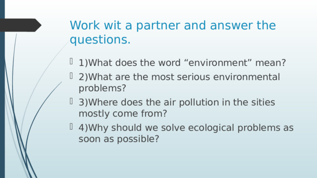 Work wit a partner and answer the questions. 1)What does the word “environment” mean? 2)What are the most serious environmental problems? 3)Where does the air pollution in the sities mostly come from? 4)Why should we solve ecological problems as soon as possible? 