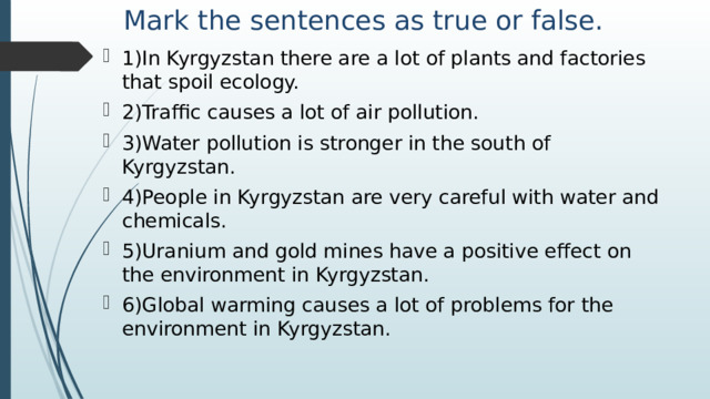 Mark the sentences as true or false. 1)In Kyrgyzstan there are a lot of plants and factories that spoil ecology. 2)Traffic causes a lot of air pollution. 3)Water pollution is stronger in the south of Kyrgyzstan. 4)People in Kyrgyzstan are very careful with water and chemicals. 5)Uranium and gold mines have a positive effect on the environment in Kyrgyzstan. 6)Global warming causes a lot of problems for the environment in Kyrgyzstan. 