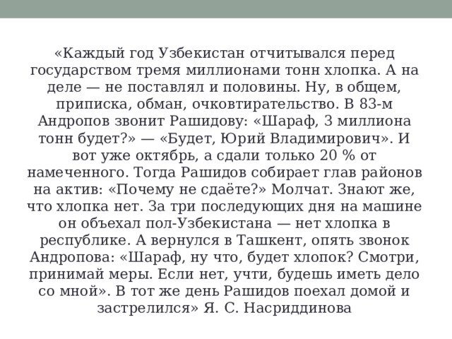 «Каждый год Узбекистан отчитывался перед государством тремя миллионами тонн хлопка. А на деле — не поставлял и половины. Ну, в общем, приписка, обман, очковтирательство. В 83-м Андропов звонит Рашидову: «Шараф, 3 миллиона тонн будет?» — «Будет, Юрий Владимирович». И вот уже октябрь, а сдали только 20 % от намеченного. Тогда Рашидов собирает глав районов на актив: «Почему не сдаёте?» Молчат. Знают же, что хлопка нет. За три последующих дня на машине он объехал пол-Узбекистана — нет хлопка в республике. А вернулся в Ташкент, опять звонок Андропова: «Шараф, ну что, будет хлопок? Смотри, принимай меры. Если нет, учти, будешь иметь дело со мной». В тот же день Рашидов поехал домой и застрелился» Я. С. Насриддинова 