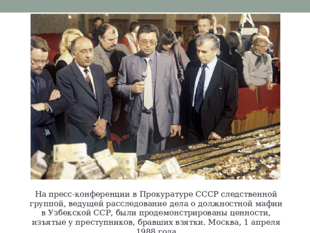 На пресс-конференции в Прокуратуре СССР следственной группой, ведущей расследование дела о должностной мафии в Узбекской ССР, были продемонстрированы ценности, изъятые у преступников, бравших взятки. Москва, 1 апреля 1988 года 