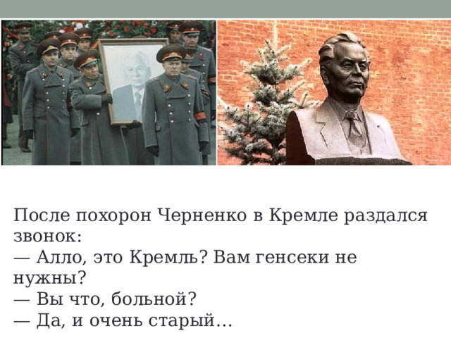 После похорон Черненко в Кремле раздался звонок: — Алло, это Кремль? Вам генсеки не нужны? — Вы что, больной? — Да, и очень старый… 