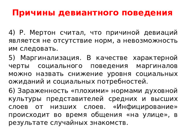 Причины девиантного поведения   4) Р. Мертон считал, что причиной девиаций является не отсутствие норм, а невозможность им следовать. 5) Маргинализация. В качестве характерной черты социального поведения маргиналов можно назвать снижение уровня социальных ожиданий и социальных потребностей. 6) Зараженность «плохими» нормами духовной культуры представителей средних и высших слоев от низших слоев. «Инфицирование» происходит во время общения «на улице», в результате случайных знакомств. 