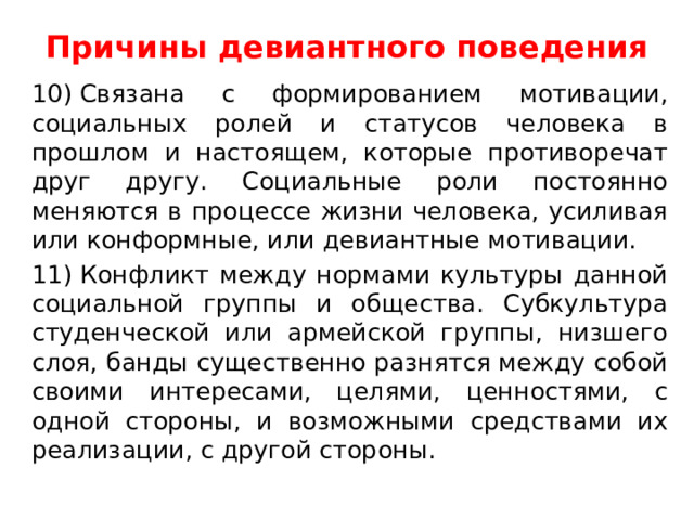 Причины девиантного поведения   10) Связана с формированием мотивации, социальных ролей и статусов человека в прошлом и настоящем, которые противоречат друг другу. Социальные роли постоянно меняются в процессе жизни человека, усиливая или конформные, или девиантные мотивации. 11) Конфликт между нормами культуры данной социальной группы и общества. Субкультура студенческой или армейской группы, низшего слоя, банды существенно разнятся между собой своими интересами, целями, ценностями, с одной стороны, и возможными средствами их реализации, с другой стороны. 