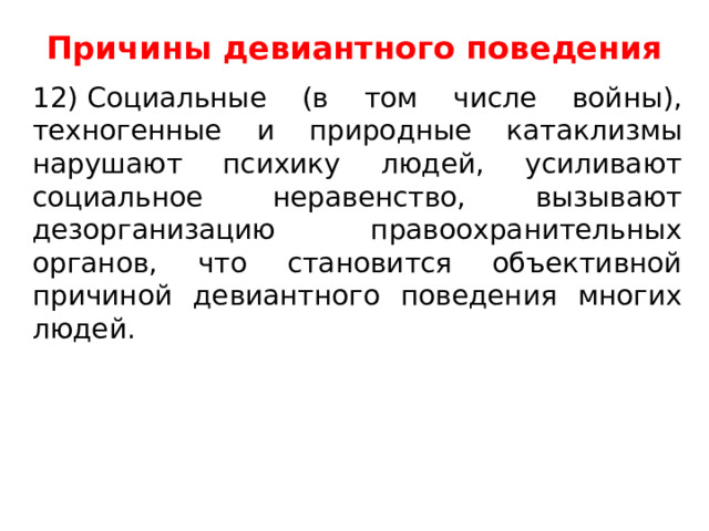 Причины девиантного поведения   12) Социальные (в том числе войны), техногенные и природные катаклизмы нарушают психику людей, усиливают социальное неравенство, вызывают дезорганизацию правоохранительных органов, что становится объективной причиной девиантного поведения многих людей. 