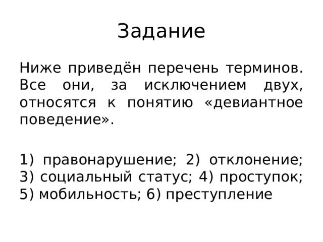 Задание Ниже приведён перечень терминов. Все они, за исключением двух, относятся к понятию «девиантное поведение». 1) правонарушение; 2) отклонение; 3) социальный статус; 4) проступок; 5) мобильность; 6) преступление 