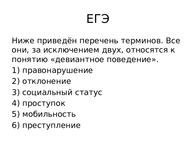 ЕГЭ Ниже приведён пе­ре­чень терминов. Все они, за ис­клю­че­ни­ем двух, от­но­сят­ся к по­ня­тию «девиантное поведение». 1) правонарушение 2) отклонение 3) социальный статус 4) проступок 5) мобильность 6) преступление 