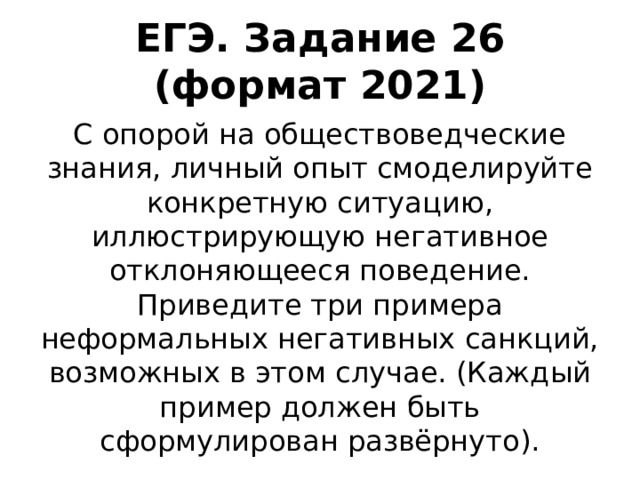 ЕГЭ. Задание 26 (формат 2021) С опорой на обществоведческие знания, личный опыт смоделируйте конкретную ситуацию, иллюстрирующую негативное отклоняющееся поведение. Приведите три примера неформальных негативных санкций, возможных в этом случае. (Каждый пример должен быть сформулирован развёрнуто). 