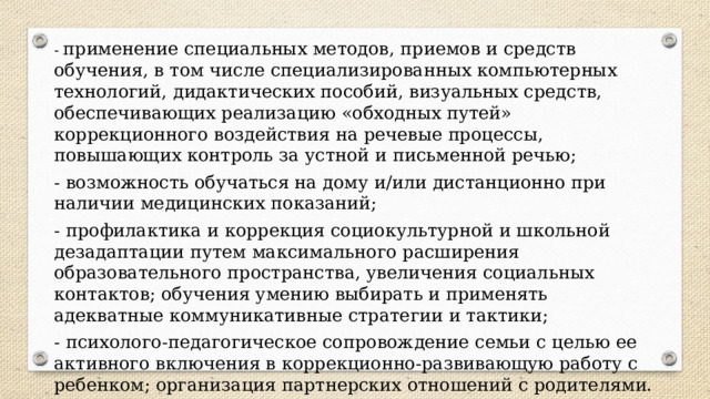 - применение специальных методов, приемов и средств обучения, в том числе специализированных компьютерных технологий, дидактических пособий, визуальных средств, обеспечивающих реализацию «обходных путей» коррекционного воздействия на речевые процессы, повышающих контроль за устной и письменной речью; - возможность обучаться на дому и/или дистанционно при наличии медицинских показаний; - профилактика и коррекция социокультурной и школьной дезадаптации путем максимального расширения образовательного пространства, увеличения социальных контактов; обучения умению выбирать и применять адекватные коммуникативные стратегии и тактики; - психолого-педагогическое сопровождение семьи с целью ее активного включения в коррекционно-развивающую работу с ребенком; организация партнерских отношений с родителями. 