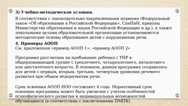 3) Учебно-методическое условия. В соответствии с законодательно закрепленными нормами (Федеральный закон «Об образовании в Российской Федерации», СанПиН, приказы Министерства образования и науки Российской Федерации и др.), а также локальными актами образовательной организации устанавливаются методические основы образование детей с нарушениями речи. 4. Примеры АООП См. приложения «пример АООП 1», «пример АООП 2» Программа рассчитана на пребывание ребенка с ТНР в общеразвивающей группе с трехлетнего, четырехлетнего, пятилетнего или шестилетнего возраста. В основном, данная программа создавалась для детей с первым, вторым, третьим, четвертым уровнями речевого развития при общем недоразвитии речи.   Срок освоения АООП НОО составляет 4 года. Нормативный срок освоения программы может быть увеличен с учетом особенностей психофизического развития и индивидуальных возможностей обучающихся (в соответствии с заключениями ПМПК). 