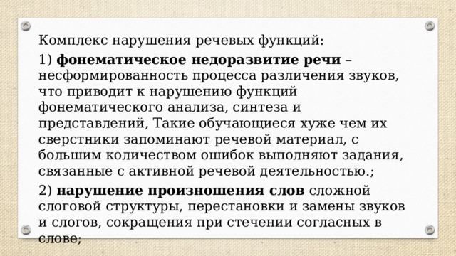 Комплекс нарушения речевых функций: 1)  фонематическое недоразвитие речи  – несформированность процесса различения звуков, что приводит к нарушению функций фонематического анализа, синтеза и представлений, Такие обучающиеся хуже чем их сверстники запоминают речевой материал, с большим количеством ошибок выполняют задания, связанные с активной речевой деятельностью.; 2)  нарушение произношения слов  сложной слоговой структуры, перестановки и замены звуков и слогов, сокращения при стечении согласных в слове; 