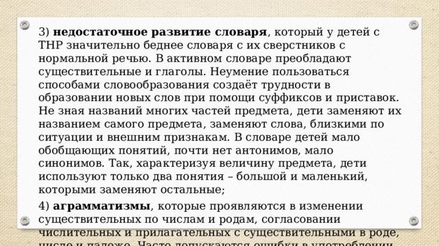 3)  недостаточное развитие словаря , который у детей с ТНР значительно беднее словаря с их сверстников с нормальной речью. В активном словаре преобладают существительные и глаголы. Неумение пользоваться способами словообразования создаёт трудности в образовании новых слов при помощи суффиксов и приставок. Не зная названий многих частей предмета, дети заменяют их названием самого предмета, заменяют слова, близкими по ситуации и внешним признакам. В словаре детей мало обобщающих понятий, почти нет антонимов, мало синонимов. Так, характеризуя величину предмета, дети используют только два понятия – большой и маленький, которыми заменяют остальные; 4)  аграмматизмы , которые проявляются в изменении существительных по числам и родам, согласовании числительных и прилагательных с существительными в роде, числе и падеже. Часто допускаются ошибки в употреблении предлогов, особенно сложных, их пропуски в предложении или замена на другие предлоги. 