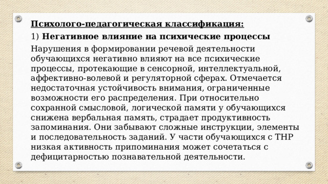 Психолого-педагогическая классификация: 1)  Негативное влияние на психические процессы Нарушения в формировании речевой деятельности обучающихся негативно влияют на все психические процессы, протекающие в сенсорной, интеллектуальной, аффективно-волевой и регуляторной сферах. Отмечается недостаточная устойчивость внимания, ограниченные возможности его распределения. При относительно сохранной смысловой, логической памяти у обучающихся снижена вербальная память, страдает продуктивность запоминания. Они забывают сложные инструкции, элементы и последовательность заданий. У части обучающихся с ТНР низкая активность припоминания может сочетаться с дефицитарностью познавательной деятельности. 