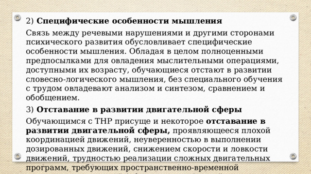 2)  Специфические особенности мышления Связь между речевыми нарушениями и другими сторонами психического развития обусловливает специфические особенности мышления. Обладая в целом полноценными предпосылками для овладения мыслительными операциями, доступными их возрасту, обучающиеся отстают в развитии словесно-логического мышления, без специального обучения с трудом овладевают анализом и синтезом, сравнением и обобщением. 3)  Отставание в развитии двигательной сферы Обучающимся с ТНР присуще и некоторое  отставание в развитии двигательной сферы,  проявляющееся плохой координацией движений, неуверенностью в выполнении дозированных движений, снижением скорости и ловкости движений, трудностью реализации сложных двигательных программ, требующих пространственно-временной организации движений (общих, мелких (кистей и пальцев рук), артикуляторных). 