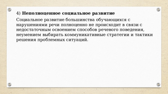 4)  Неполноценное социальное развитие Социальное развитие большинства обучающихся с нарушениями речи полноценно не происходит в связи с недостаточным освоением способов речевого поведения, неумением выбирать коммуникативные стратегии и тактики решения проблемных ситуаций. 