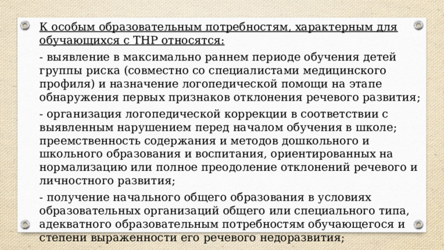 К особым образовательным потребностям, характерным для обучающихся с ТНР относятся: - выявление в максимально раннем периоде обучения детей группы риска (совместно со специалистами медицинского профиля) и назначение логопедической помощи на этапе обнаружения первых признаков отклонения речевого развития; - организация логопедической коррекции в соответствии с выявленным нарушением перед началом обучения в школе; преемственность содержания и методов дошкольного и школьного образования и воспитания, ориентированных на нормализацию или полное преодоление отклонений речевого и личностного развития; - получение начального общего образования в условиях образовательных организаций общего или специального типа, адекватного образовательным потребностям обучающегося и степени выраженности его речевого недоразвития; 