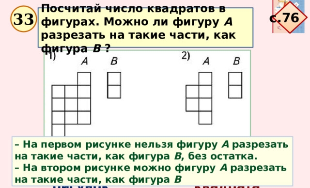 с.76  Посчитай число квадратов в фигурах. Можно ли фигуру А разрезать на такие части, как фигура В ?   33 – На первом рисунке нельзя фигуру А разрезать на такие части, как фигура  В ,  без остатка. – На втором рисунке можно фигуру А разрезать на такие части, как фигура В Рисунки Фигура А Фигура В 1 рисунок 11 квадратов 2 квадрата 2 квадрата 6 квадратов 2 рисунок 