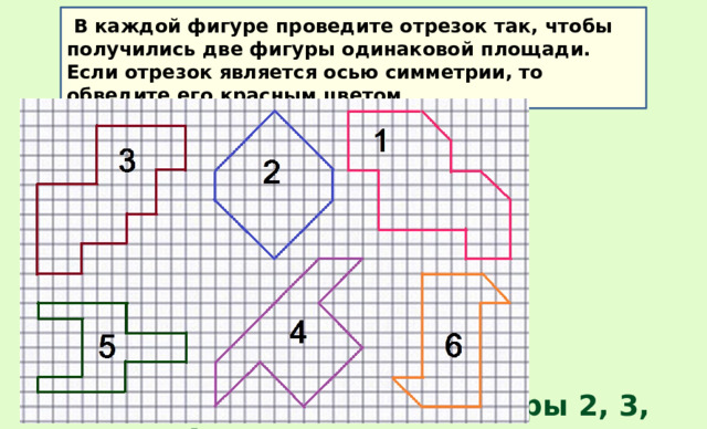  В каждой фигуре проведите отрезок так, чтобы получились две фигуры одинаковой площади. Если отрезок является осью симметрии, то обведите его красным цветом Симметричные фигуры 2, 3, 4, 5 