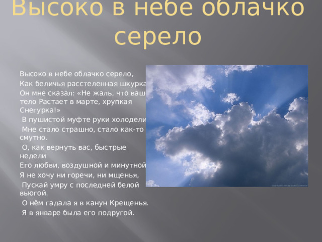 Высоко в небе облачко серело Высоко в небе облачко серело, Как беличья расстеленная шкурка. Он мне сказал: «Не жаль, что ваше тело Растает в марте, хрупкая Снегурка!»  В пушистой муфте руки холодели.  Мне стало страшно, стало как-то смутно.  О, как вернуть вас, быстрые недели Его любви, воздушной и минутной! Я не хочу ни горечи, ни мщенья,  Пускай умру с последней белой вьюгой.  О нём гадала я в канун Крещенья.  Я в январе была его подругой. 