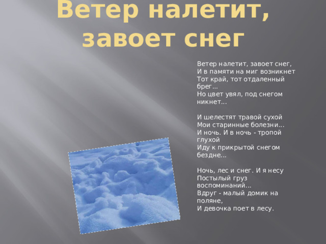 Ветер налетит, завоет снег Ветер налетит, завоет снег,  И в памяти на миг возникнет  Тот край, тот отдаленный брег...  Но цвет увял, под снегом никнет...   И шелестят травой сухой  Мои старинные болезни...  И ночь. И в ночь - тропой глухой  Иду к прикрытой снегом бездне...   Ночь, лес и снег. И я несу  Постылый груз воспоминаний...  Вдруг - малый домик на поляне,  И девочка поет в лесу.   