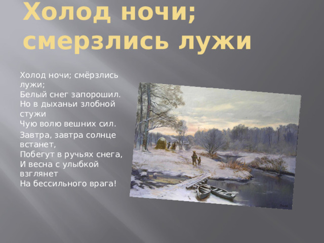 Холод ночи; смерзлись лужи Холод ночи; смёрзлись лужи;  Белый снег запорошил.  Но в дыханьи злобной стужи  Чую волю вешних сил. Завтра, завтра солнце встанет,  Побегут в ручьях снега,  И весна с улыбкой взглянет  На бессильного врага! 