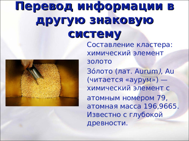 Перевод информации в другую знаковую систему Составление кластера: химический элемент золото Зо́лото (лат. Aurum ) , Au (читается «аурум») —химический элемент с атомным номером 79, атомная масса 196,9665. Известно с глубокой древности. 