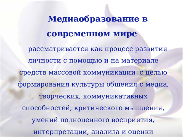 Медиаобразование в современном мире рассматривается как процесс развития личности с помощью и на материале средств массовой коммуникации с целью формирования культуры общения с медиа, творческих, коммуникативных способностей, критического мышления, умений полноценного восприятия, интерпретации, анализа и оценки медиатекстов, обучения различным формам самовыражения при помощи медиатехники. 