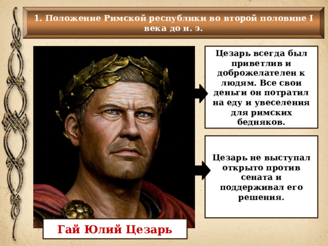 1. Положение Римской республики во второй половине I века до н. э. Цезарь всегда был приветлив и доброжелателен к людям. Все свои деньги он потратил на еду и увеселения для римских бедняков. Цезарь не выступал открыто против сената и поддерживал его решения. Гай Юлий Цезарь 