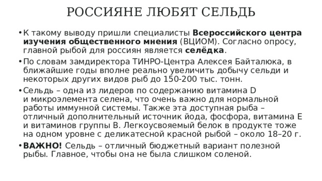 РОССИЯНЕ ЛЮБЯТ СЕЛЬДЬ   К такому выводу пришли специалисты  Всероссийского центра изучения общественного мнения  (ВЦИОМ). Согласно опросу, главной рыбой для россиян является  селёдка . По словам замдиректора ТИНРО-Центра Алексея Байталюка, в ближайшие годы вполне реально увеличить добычу сельди и некоторых других видов рыб до 150-200 тыс. тонн. Сельдь – одна из лидеров по содержанию витамина D и микроэлемента селена, что очень важно для нормальной работы иммунной системы. Также эта доступная рыба – отличный дополнительный источник йода, фосфора, витамина Е и витаминов группы В. Легкоусвояемый белок в продукте тоже на одном уровне с деликатесной красной рыбой – около 18–20 г. ВАЖНО!  Сельдь – отличный бюджетный вариант полезной рыбы. Главное, чтобы она не была слишком соленой. 