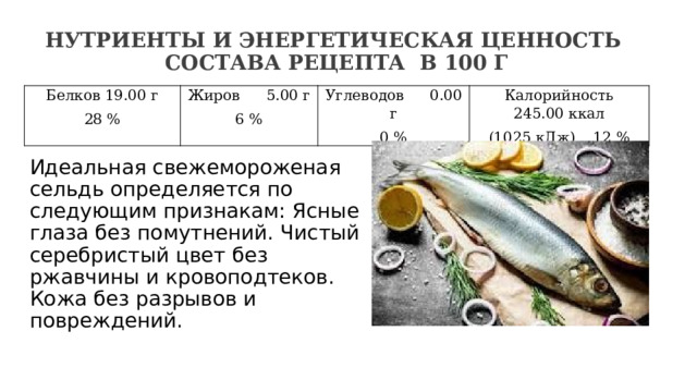 Нутриенты и энергетическая ценность  состава рецепта  в 100 г   Белков 19.00 г 28 % Жиров  5.00 г 6 % Углеводов  0.00 г 0 % Калорийность 245.00 ккал (1025 кДж)  12 % Идеальная свежемороженая сельдь определяется по следующим признакам: Ясные глаза без помутнений. Чистый серебристый цвет без ржавчины и кровоподтеков. Кожа без разрывов и повреждений. 