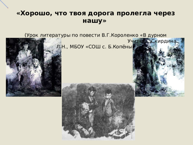  «Хорошо, что твоя дорога пролегла через нашу»   (Урок литературы по повести В.Г.Короленко «В дурном обществе») Учитель: Скирдина Л.Н., МБОУ «СОШ с. Б.Копёны»    