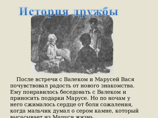  После встречи с Валеком и Марусей Вася почувствовал радость от нового знакомства. Ему понравилось беседовать с Валеком и приносить подарки Марусе. Но по ночам у него сжималось сердце от боли сожаления, когда мальчик думал о сером камне, который высасывает из Маруси жизнь. 