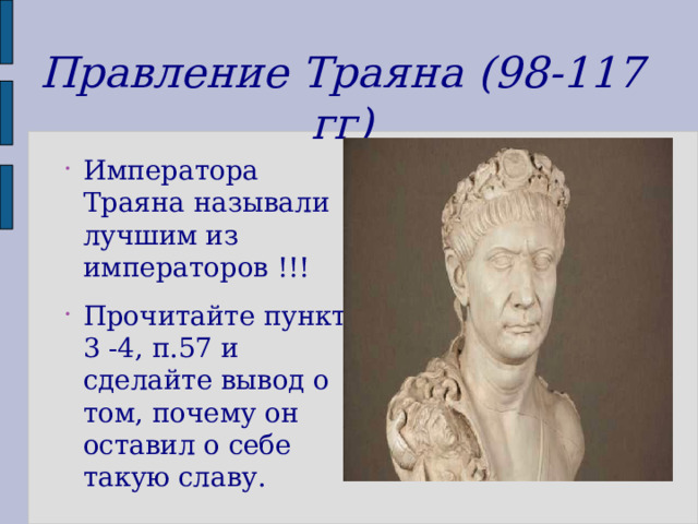 Правление Траяна (98-117 гг) Императора Траяна называли лучшим из императоров !!! Прочитайте пункт 3 -4, п.57 и сделайте вывод о том, почему он оставил о себе такую славу. 