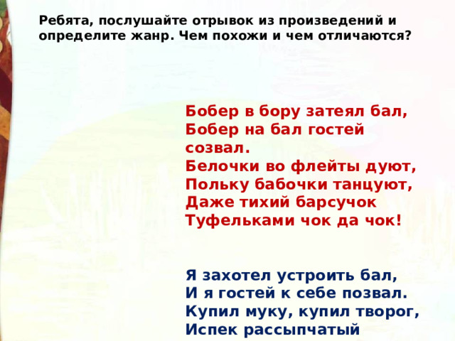 Ребята, послушайте отрывок из произведений и определите жанр. Чем похожи и чем отличаются? Бобер в бору затеял бал,  Бобер на бал гостей созвал.  Белочки во флейты дуют,   Польку бабочки танцуют,  Даже тихий барсучок  Туфельками чок да чок!   Я захотел устроить бал,  И я гостей к себе позвал.  Купил муку, купил творог,  Испек рассыпчатый пирог… 