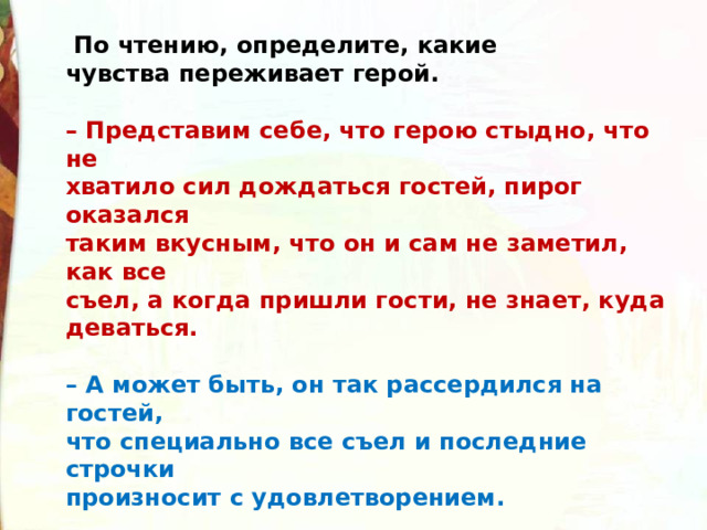   По чтению, определите, какие  чувства переживает герой.  – Представим себе, что герою стыдно, что не  хватило сил дождаться гостей, пирог оказался  таким вкусным, что он и сам не заметил, как все  съел, а когда пришли гости, не знает, куда  деваться.   – А может быть, он так рассердился на гостей,  что специально все съел и последние строчки  произносит с удовлетворением.  – Вы заметили, ребята, что стихотворение можно  Прочитать по-разному. В зависимости от выбора  внутреннего состояния героя меняется интонация. 