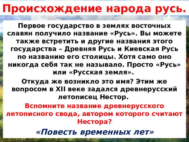 Происхождение народа русь. Первое государство в землях восточных славян получило название «Русь». Вы можете также встретить и другие названия этого государства – Древняя Русь и Киевская Русь по названию его столицы. Хотя само оно никогда себя так не называло. Просто «Русь» или «Русская земля». Откуда же возникло это имя? Этим же вопросом в XII веке задался древнерусский летописец Нестор. Вспомните название древнерусского летописного свода, автором которого считают Нестора? «Повесть временных лет» 