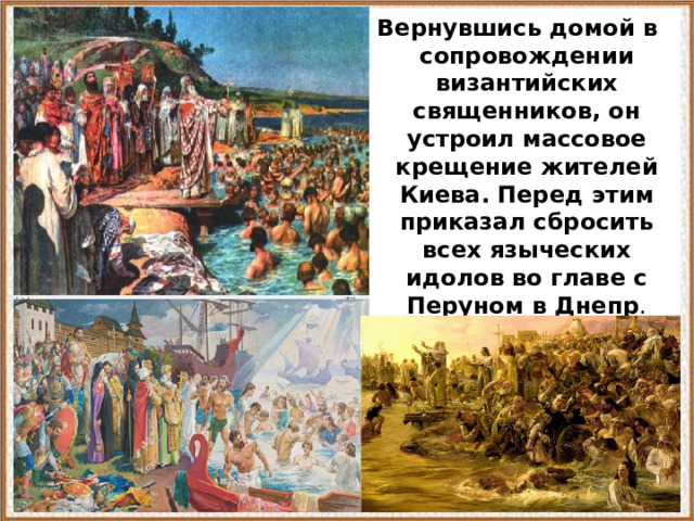  Вернувшись домой в сопровождении византийских священников, он устроил массовое крещение жителей Киева. Перед этим приказал сбросить всех языческих идолов во главе с Перуном в Днепр . 