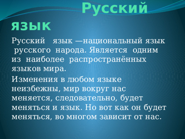  Русский язык Русский язык —национальный язык русского народа. Является одним из наиболее распространённых языков мира. Изменения в любом языке неизбежны, мир вокруг нас меняется, следовательно, будет меняться и язык. Но вот как он будет меняться, во многом зависит от нас. 