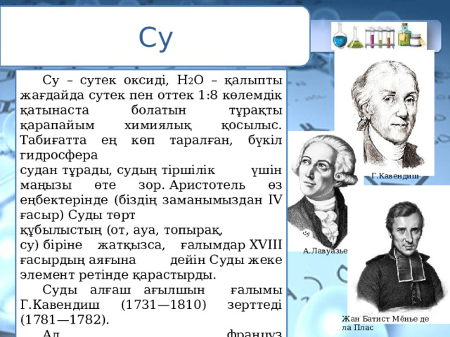 Су  Су – сутек оксиді, Н 2 О – қалыпты жағдайда сутек пен оттек 1:8 көлемдік қатынаста болатын тұрақты қарапайым химиялық қосылыс. Табиғатта ең көп таралған, бүкіл гидросфера судан тұрады, судың тіршілік үшін маңызы өте зор. Аристотель өз еңбектерінде (біздің заманымыздан IV ғасыр) Суды төрт құбылыстың (от, ауа, топырақ, су) біріне жатқызса, ғалымдар XVIII ғасырдың аяғына дейін Суды жеке элемент ретінде қарастырды.  Суды алғаш ағылшын ғалымы Г.Кавендиш (1731—1810) зерттеді (1781—1782).  Ал француз ғалымы А.Лавуазье (1743—1794) сутек жанғанда Су түзілетінін дәлелдеген (1783) және Ж.Меньемен бірге сандық құрамын анықтады (1785). Г.Кавендиш А.Лавуазье Жан Батист Мёнье де ла Плас 