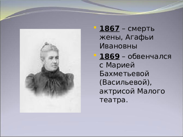 1867 – смерть жены, Агафьи Ивановны 1869 – обвенчался с Марией Бахметьевой (Васильевой), актрисой Малого театра.   